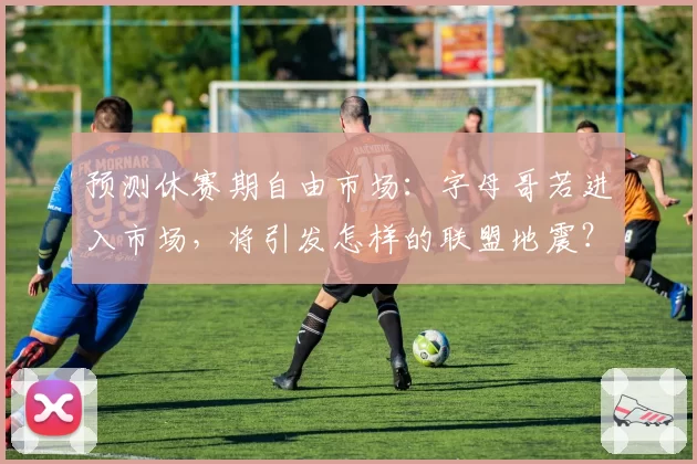 预测休赛期自由市场：字母哥若进入市场，将引发怎样的联盟地震？