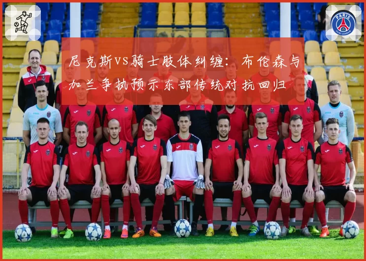 尼克斯vs骑士肢体纠缠:布伦森与加兰争执预示东部传统对抗回归