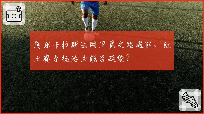 阿尔卡拉斯法网卫冕之路遇阻，红土赛季统治力能否延续？