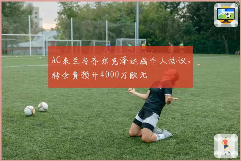 AC米兰与齐尔克泽达成个人协议，转会费预计4000万欧元