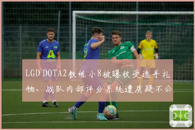 LGD DOTA2教练小8被曝收受选手礼物,战队内部评分系统遭质疑不公