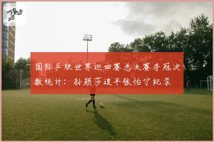国际乒联世界巡回赛总决赛夺冠次数统计：孙颖莎追平张怡宁纪录
