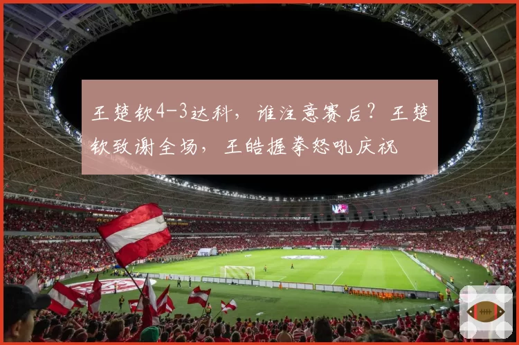 王楚钦4-3达科,谁注意赛后?王楚钦致谢全场,王皓握拳怒吼庆祝