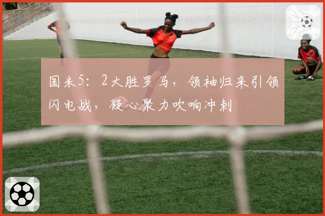 国米5:2大胜罗马,领袖归来引领闪电战,凝心聚力吹响冲刺