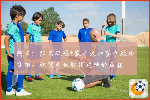 阿卡：阳光双冠+蒙卡大师赛夺冠非常难，祝贺辛纳取得这样的成就