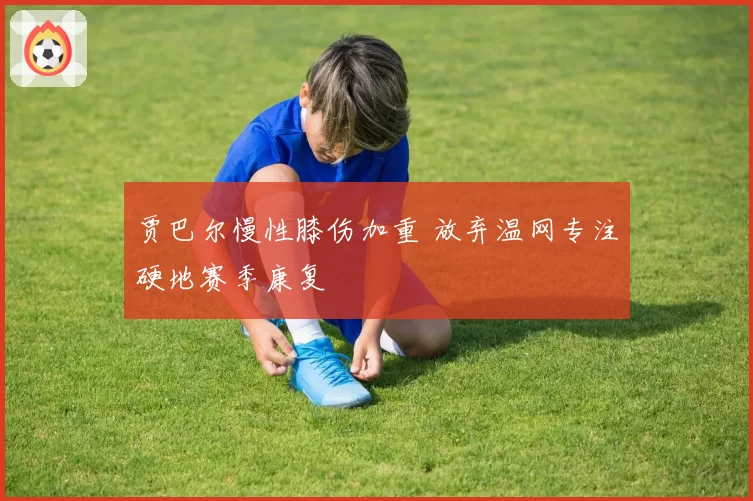 贾巴尔慢性膝伤加重 放弃温网专注硬地赛季康复