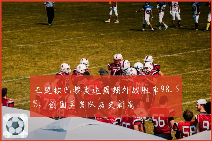 王楚钦巴黎奥运周期外战胜率98.5%,创国乒男队历史新高