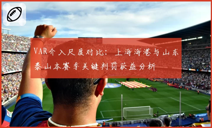 VAR介入尺度对比：上海海港与山东泰山本赛季关键判罚获益分析