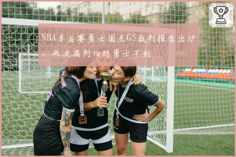 NBA季后赛勇士国王G5裁判报告出炉,两次漏判均对勇士不利