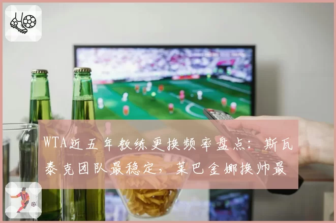 WTA近五年教练更换频率盘点：斯瓦泰克团队最稳定，莱巴金娜换帅最频繁