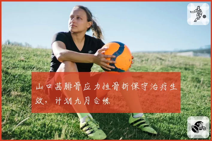 山口茜腓骨应力性骨折保守治疗生效，计划九月合练