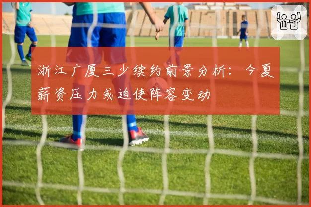 浙江广厦三少续约前景分析:今夏薪资压力或迫使阵容变动