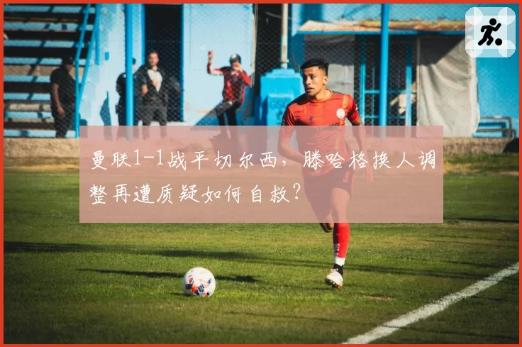 曼联1-1战平切尔西，滕哈格换人调整再遭质疑如何自救？