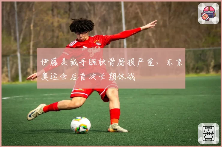 伊藤美诚手腕软骨磨损严重,东京奥运会后首次长期休战
