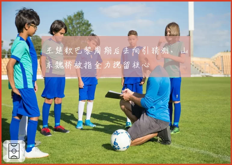 王楚钦巴黎周期后去向引猜测，山东魏桥被指全力挽留核心